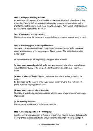 Step 4: Plan your meeting outcome
As a result of this meeting, what is the logical next step? Research into sales success,
shows that if you’ve defined an appropriate desired outcome for your sales meeting
prior to the meeting, you’re much more likely to achieve it. Ask yourself what movement
do you wish to create at this meeting?

Step 5: Know who you are meeting.
Make sure you know the names and responsibilities of everyone you are going to meet.
.


Step 6: Preparing your product presentation
Nothing should ever left to chance. Gary Player, the world famous golfer, was once
asked what the secret to his success was. Player replied, “The better I prepare the
luckier I get!”


So here are some tips for preparing your support sales material.


(a) Your sales support material: Make sure your support material and examples are
relevant to the industry of the prospect. Don’t give them the old A to Z – you’ll lose
them!


(b) Your brief case / folder: Should be clean on the outside and organised on the
inside.
(c) Business cards: Always ensure you carry a supply of up to date (with correct
phone numbers etc) in your brief case.

(d) Your sales ‘support’ documentation
Should be branded with your logo and titled with the name of your prospect’s company.
(If possible)

(e) No spelling mistakes
Make sure you spell the prospect’s name correctly.



Step 7: Mental preparation - body language
In sales, saying what you mean isn't always enough. You have to show it. Sales people
looking for that successful outcome should keep the following body language tips in


                               © Evolve Consultants 2010                                 58
 