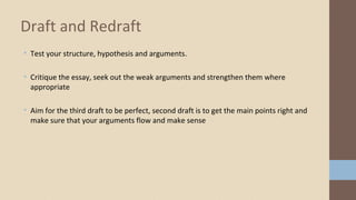 • Test your structure, hypothesis and arguments.
• Critique the essay, seek out the weak arguments and strengthen them where
appropriate
• Aim for the third draft to be perfect, second draft is to get the main points right and
make sure that your arguments flow and make sense
Draft and Redraft
 