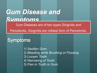 Gum Diseases are of two types Gingivitis and
Periodontis. Gingivitis are mildest form of Periodontis.
1) Swollen Gum.
2) Bleeding while Brushing or Flossing.
3) Loosen Tooth.
4) Narrowing of Tooth.
5) Pain in Tooth or Gum.
 