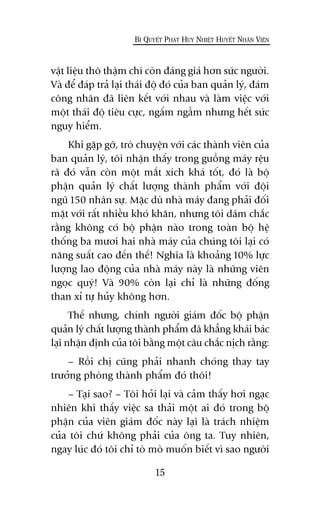 vêåt liïåu thö thêåm chñ coân àaáng giaá hún sûác ngûúâi.
Vaâ àïí àaáp traã laåi thaái àöå àoá cuãa ban quaãn lyá, àaám
cöng nhên àaä liïn kïët vúái nhau vaâ laâm viïåc vúái
möåt thaái àöå tiïu cûåc, ngêëm ngêìm nhûng hïët sûác
nguy hiïím.
Khi gùåp gúä, troâ chuyïån vúái caác thaânh viïn cuãa
ban quaãn lyá, töi nhêån thêëy trong guöìng maáy rïåu
raä àoá vêîn coân möåt mùæt xñch khaá töët, àoá laâ böå
phêån quaãn lyá chêët lûúång thaânh phêím vúái àöåi
nguä 150 nhên sûå. Mùåc duâ nhaâ maáy àang phaãi àöëi
mùåt vúái rêët nhiïìu khoá khùn, nhûng töi daám chùæc
rùçng khöng coá böå phêån naâo trong toaân böå hïå
thöëng ba mûúi hai nhaâ maáy cuãa chuáng töi laåi coá
nùng suêët cao àïën thïë! Nghôa laâ khoaãng 10% lûåc
lûúång lao àöång cuãa nhaâ maáy naây laâ nhûäng viïn
ngoåc quyá! Vaâ 90% coân laåi chó laâ nhûäng àöëng
than xó tûå huãy khöng hún.
Thïë nhûng, chñnh ngûúâi giaám àöëc böå phêån
quaãn lyá chêët lûúång thaânh phêím àaä khùèng khaái baác
laåi nhêån àõnh cuãa töi bùçng möåt cêu chùæc nõch rùçng:
– Röìi chõ cuäng phaãi nhanh choáng thay tay
trûúãng phoâng thaânh phêím àoá thöi!
– Taåi sao? – Töi hoãi laåi vaâ caãm thêëy húi ngaåc
nhiïn khi thêëy viïåc sa thaãi möåt ai àoá trong böå
phêån cuãa viïn giaám àöëc naây laåi laâ traách nhiïåm
cuãa töi chûá khöng phaãi cuãa öng ta. Tuy nhiïn,
ngay luác àoá töi chó toâ moâ muöën biïët vò sao ngûúâi
15
BÑ QUYÏËT PHAÁT HUY NHIÏÅT HUYÏËT NHÊN VIÏN
 