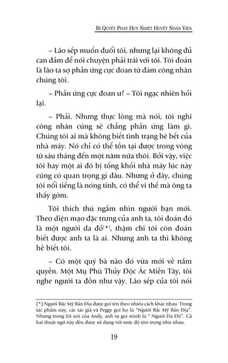 – Laäo sïëp muöën àuöíi töi, nhûng laåi khöng àuã
can àaãm àïí noái chuyïån phaãi traái vúái töi. Töi àoaán
laâ laäo ta súå phaãn ûáng cûåc àoan tûâ àaám cöng nhên
chuáng töi.
– Phaãn ûáng cûåc àoan û? – Töi ngaåc nhiïn hoãi
laåi.
– Phaãi. Nhûng thûåc loâng maâ noái, töi nghô
cöng nhên cuäng seä chùèng phaãn ûáng laâm gò.
Chuáng töi ai maâ khöng biïët tònh traång bï bïët cuãa
nhaâ maáy. Noá chó coá thïí töìn taåi àûúåc trong voâng
tûâ saáu thaáng àïën möåt nùm nûäa thöi. Búãi vêåy, viïåc
töi hay möåt ai àoá bõ töëng khoãi nhaâ maáy luác naây
cuäng coá quan troång gò àêu. Nhûng úã àêy, chuáng
töi nöíi tiïëng laâ noáng tñnh, coá thïí vò thïë maâ öng ta
thêëy gúâm.
Töi thñch thuá ngùæm nhòn ngûúâi baån múái.
Theo diïån maåo àùåc trûng cuãa anh ta, töi àoaán àoá
laâ möåt ngûúâi da àoã(
*)
, thêåm chñ töi coân àoaán
biïët àûúåc anh ta laâ ai. Nhûng anh ta thò khöng
hïì biïët töi.
– Coá möåt quyá baâ naâo àoá vûâa múái vïì nùæm
quyïìn. Möåt Muå Phuâ Thuãy Àöåc AÁc Miïìn Têy, töi
nghe ngûúâi ta àöìn nhû vêåy. Laäo sïëp cuãa töi noái
19
BÑ QUYÏËT PHAÁT HUY NHIÏÅT HUYÏËT NHÊN VIÏN
(*) Ngûúâi Bùæc Myä Baãn Àõa àûúåc goåi tïn theo nhiïìu caách khaác nhau. Trong
taác phêím naây, caác taác giaã vaâ Peggy goåi hoå laâ “Ngûúâi Bùæc Myä Baãn Àõa”.
Nhûng trong lúâi noái cuãa Andy, anh tûå goåi mònh laâ “ Ngûúâi Da Àoã”. Caã
hai thuêåt ngûä naây àïìu àûúåc sûã duång vúái mûác àöå tön troång nhû nhau.
 