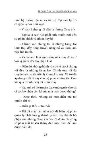 möåt hïå thöëng rïåu raä vaâ trò trïå. Taåi sao laåi coá
chuyïån laå àúâi nhû vêåy?
– Vò têët caã chuáng töi àïìu laâ nhûäng Gung Ho.
– Nghôa laâ sao? Coá phaãi anh muöën noái àïën
sûå phêën khñch vaâ nhiïåt huyïët?
– Chñnh xaác, chuáng töi laâ nhûäng Gung Ho
thûåc thuå, àêìy nhiïåt huyïët, nùng nöí vaâ luön laâm
viïåc hïët mònh.
– Vaâ caác anh laâm viïåc trong nhaâ maáy àoá sao?
Vúái võ giaám àöëc böå phêån kia?
– Àiïìu àoá khöng thaânh vêën àïì vò têët caã chuáng
töi àïìu laâ nhûäng Gung Ho. Chñnh öng töi àaä
truyïìn laåi cho töi triïët lyá Gung Ho naây. Vaâ töi àaä
aáp duång triïët lyá naây cho böå phêån chuáng töi. Coân
kïët quaã thò nhû chõ àaä nhòn thêëy.
– Vêåy anh coá thïí truyïìn àaåt yá tûúãng naây cho têët
caã caác böå phêån coân laåi cuãa nhaâ maáy àûúåc khöng?
– Àûúåc thöi. Nhûng coá möåt àiïìu maâ töi
muöën chõ roä.
– Àiïìu gò thïë? – Töi hoãi.
– Töi àaä mêët nùm nùm trúâi àïí biïën böå phêån
quaãn lyá chêët lûúång thaânh phêím naây thaânh böå
phêån cuãa nhûäng Gung Ho. Vaâ töi àoaán chõ cuäng
seä phaãi mêët tûâ saáu thaáng àïën möåt nùm àïí laâm
àûúåc àiïìu àoá.
23
BÑ QUYÏËT PHAÁT HUY NHIÏÅT HUYÏËT NHÊN VIÏN
 