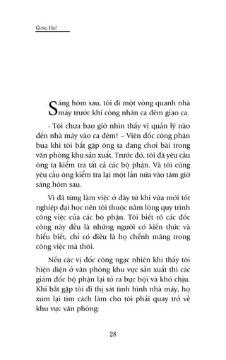 Saáng höm sau, töi ài möåt voâng quanh nhaâ
maáy trûúác khi cöng nhên ca àïm giao ca.
- Töi chûa bao giúâ nhòn thêëy võ quaãn lyá naâo
àïën nhaâ maáy vaâo ca àïm! – Viïn àöëc cöng phên
bua khi töi bùæt gùåp öng ta àang chúi baâi trong
vùn phoâng khu saãn xuêët. Trûúác àoá, töi àaä yïu cêìu
öng ta kiïím tra têët caã caác böå phêån. Vaâ töi cuäng
yïu cêìu öng kiïím tra laåi möåt lêìn nûäa vaâo taám giúâ
saáng höm sau.
Vò àaä tûâng laâm viïåc úã àêy tûâ khi vûâa múái töët
nghiïåp àaåi hoåc nïn töi thuöåc nùçm loâng quy trònh
cöng viïåc cuãa caác böå phêån. Töi biïët roä caác àöëc
cöng naây àïìu laâ nhûäng ngûúâi coá kiïën thûác vaâ
hiïíu biïët, chó coá àiïìu laâ hoå chïính maäng trong
cöng viïåc maâ thöi.
Nïëu caác võ àöëc cöng ngaåc nhiïn khi thêëy töi
hiïån diïån úã vùn phoâng khu vûåc saãn xuêët thò caác
giaám àöëc böå phêån laåi toã ra bûåc böåi vaâ khoá chõu.
Khi bùæt gùåp töi ài thõ saát tònh hònh nhaâ maáy, hoå
xuám laåi tòm caách laâm cho töi phaãi quay trúã vïì
khu vûåc vùn phoâng:
GUNG HO!
28
 