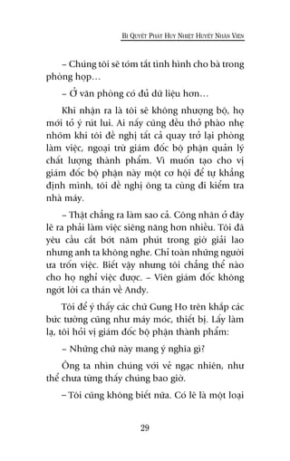 – Chuáng töi seä toám tùæt tònh hònh cho baâ trong
phoâng hoåp…
– ÚÃ vùn phoâng coá àuã dûä liïåu hún…
Khi nhêån ra laâ töi seä khöng nhûúång böå, hoå
múái toã yá ruát lui. Ai nêëy cuäng àïìu thúã phaâo nheå
nhoäm khi töi àïì nghõ têët caã quay trúã laåi phoâng
laâm viïåc, ngoaåi trûâ giaám àöëc böå phêån quaãn lyá
chêët lûúång thaânh phêím. Vò muöën taåo cho võ
giaám àöëc böå phêån naây möåt cú höåi àïí tûå khùèng
àõnh mònh, töi àïì nghõ öng ta cuâng ài kiïím tra
nhaâ maáy.
– Thêåt chùèng ra laâm sao caã. Cöng nhên úã àêy
leä ra phaãi laâm viïåc siïng nùng hún nhiïìu. Töi àaä
yïu cêìu cùæt búát nùm phuát trong giúâ giaãi lao
nhûng anh ta khöng nghe. Chó toaân nhûäng ngûúâi
ûa tröën viïåc. Biïët vêåy nhûng töi chùèng thïí naâo
cho hoå nghó viïåc àûúåc. – Viïn giaám àöëc khöng
ngúát lúâi ca thaán vïì Andy.
Töi àïí yá thêëy caác chûä Gung Ho trïn khùæp caác
bûác tûúâng cuäng nhû maáy moác, thiïët bõ. Lêëy laâm
laå, töi hoãi võ giaám àöëc böå phêån thaânh phêím:
– Nhûäng chûä naây mang yá nghôa gò?
Öng ta nhòn chuáng vúái veã ngaåc nhiïn, nhû
thïí chûa tûâng thêëy chuáng bao giúâ.
– Töi cuäng khöng biïët nûäa. Coá leä laâ möåt loaåi
29
BÑ QUYÏËT PHAÁT HUY NHIÏÅT HUYÏËT NHÊN VIÏN
 