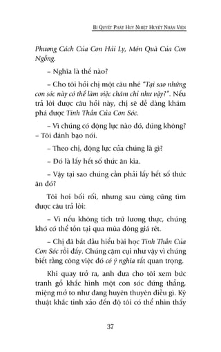 Phûúng Caách Cuãa Con Haãi Ly, Moán Quaâ Cuãa Con
Ngöîng.
– Nghôa laâ thïë naâo?
– Cho töi hoãi chõ möåt cêu nheá “Taåi sao nhûäng
con soác naây coá thïí laâm viïåc chùm chó nhû vêåy?”. Nïëu
traã lúâi àûúåc cêu hoãi naây, chõ seä dïî daâng khaám
phaá àûúåc Tinh Thêìn Cuãa Con Soác.
– Vò chuáng coá àöång lûåc naâo àoá, àuáng khöng?
– Töi àaánh baåo noái.
– Theo chõ, àöång lûåc cuãa chuáng laâ gò?
– Àoá laâ lêëy hïët söë thûác ùn kia.
– Vêåy taåi sao chuáng cêìn phaãi lêëy hïët söë thûác
ùn àoá?
Töi húi böëi röëi, nhûng sau cuâng cuäng tòm
àûúåc cêu traã lúâi:
– Vò nïëu khöng tñch trûä lûúng thûåc, chuáng
khoá coá thïí töìn taåi qua muâa àöng giaá reát.
– Chõ àaä bùæt àêìu hiïíu baâi hoåc Tinh Thêìn Cuãa
Con Soác röìi àêëy. Chuáng cùåm cuåi nhû vêåy vò chuáng
biïët rùçng cöng viïåc àoá coá yá nghôa rêët quan troång.
Khi quay trúã ra, anh àûa cho töi xem bûác
tranh göî khùæc hònh möåt con soác àûáng thùèng,
miïång múã to nhû àang huyïn thuyïn àiïìu gò. Kyä
thuêåt khùæc tinh xaão àïën àöå töi coá thïí nhòn thêëy
37
BÑ QUYÏËT PHAÁT HUY NHIÏÅT HUYÏËT NHÊN VIÏN
 