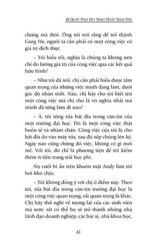 chuáng maâ thöi. Öng töi noái rùçng àïí trúã thaânh
Gung Ho, ngûúâi ta cêìn phaãi coá möåt cöng viïåc coá
giaá trõ àñch thûåc.
– Töi hiïíu röìi, nghôa laâ chuáng ta khöng nïn
chó ào lûúâng giaá trõ cuãa cöng viïåc qua caác kïët quaã
hûäu hònh?
– Nhû töi àaä noái, chõ cêìn phaãi hiïíu àûúåc têìm
quan troång cuãa nhûäng viïåc mònh àang laâm, dûúái
goác àöå nhên sinh. Naâo, chõ haäy cho töi biïët tïn
möåt cöng viïåc maâ chõ cho laâ vö nghôa nhêët maâ
mònh àaä tûâng laâm ài naâo?
– AÂ, töi tûâng rûãa baát àôa trong cùn-tin cuãa
möåt trûúâng àaåi hoåc. Àoá laâ möåt cöng viïåc thêåt
buöìn teã vaâ nhaâm chaán. Cöng viïåc cuãa töi laâ cho
baát àôa dú vaâo maáy rûãa, sau àoá xïëp chuáng lïn kïå.
Ngaây naâo cuäng chûâng àoá viïåc, khöng coá gò múái
meã. Vúái töi, àoá chó laâ phûúng tiïån àïí töi kiïëm
thïm ñt tiïìn trang traãi hoåc phñ.
Nuå cûúâi bñ êín trïn khuön mùåt Andy laâm töi
húi khoá chõu.
– Töi khöng àöìng yá vúái chõ úã àiïím naây. Theo
töi, rûãa baát àôa trong cùn-tin trûúâng àaåi hoåc laâ
möåt cöng viïåc quan troång, rêët quan troång laâ khaác.
Chõ haäy thûã nghô vïì tûúng lai cuãa caác sinh viïn
maâ xem: rêët coá thïí hoå seä trúã thaânh nhûäng nhaâ
laänh àaåo doanh nghiïåp, caác baác sô, nhaâ khoa hoåc,
41
BÑ QUYÏËT PHAÁT HUY NHIÏÅT HUYÏËT NHÊN VIÏN
 