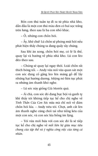 Böën con thuá tuêìn tûå ài ra tûâ phña nhaâ kho,
dêîn àêìu laâ möåt con thuá maâu àen coá hai soåc trùæng
trïn lûng, theo sau laâ ba con nhoã khaác.
– ÖÌ, nhûäng con chöìn höi.
– ÊËy, kheä chûá! Luä chöìn seä phoáng muâi höi nïëu
phaát hiïån thêëy chuáng ta àang quêëy rêìy chuáng.
Sau khi ùn xong, chöìn höi meå, coá leä laâ thïë,
quay laåi vaâ hûúáng vïì phña nhaâ kho. Luä con leäo
àeäo theo sau.
– Chuáng seä quay laåi ngay thöi. Loaâi chöìn rêët
thñch boáng töëi. – Andy vûâa noái vûâa quan saát möåt
con soác àang cöë gùæng leo lïn maáng göî àïí lêëy
nhûäng haåt hûúáng dûúng. Miïång noá liïn tuåc phaát
ra nhûäng êm thanh khoá nghe.
– Luä soác naây giöëng Giaâ Morris quaá.
– AÁi chaâ, con soác àoá àang bûåc böåi vaâ ganh tyå
khi thêëy töi khöng tiïëp tuåc kïí cho chõ nghe vïì
Tinh Thêìn Cuãa Con Soác nûäa maâ chó noái vïì àaám
chöìn höi kia. – Andy trïu töi. Chúåt, anh cêët lïn
êm thanh nghe cuäng choái tai nhû tiïëng kïu cuãa
möåt con soác, vaâ con soác kia böîng im lùång.
– Töi vûâa múái hûáa vúái con soác àoá laâ seä tiïëp
tuåc kïí cho chõ nghe vïì möëi liïn hïå giûäa muåc tiïu
chung cuãa têåp thïí vaâ yá nghôa cöng viïåc cuãa tûâng caá
nhên.
45
BÑ QUYÏËT PHAÁT HUY NHIÏÅT HUYÏËT NHÊN VIÏN
 