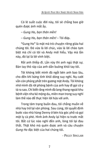 Coá leä suöët cuöåc àúâi naây, töi seä chùèng bao giúâ
quïn àûúåc aánh mùæt êëy.
– Gung Ho, baån thên mïën!
– Gung Ho, baån thên mïën! – Töi àaáp.
“Gung Ho” laâ mêåt maä troâ chuyïån riïng giûäa hai
chuáng töi. Àoá vûâa laâ lúâi chuác, vûâa laâ lúâi chaâo taåm
biïåt maâ chó coá töi vaâ Andy múái hiïíu. Vêåy maâ lêìn
naây, àoá laåi laâ lúâi vônh biïåt.
Röìi anh thiïëp ài. Lêìn naây thò anh nguã thêåt sûå.
Baân tay thö raáp cuãa anh dêìn buöng khoãi tay töi.
Töi khöng biïët mònh àaä ngöìi bïn anh bao lêu,
cho àïën khi bûâng tónh khoãi doâng suy nghô. Nuå cûúâi
vêîn coân phaãng phêët trïn gûúng mùåt Andy. Töi khöng
nhúá mònh àaä rúâi phoâng bïånh cuãa anh hay ài goåi cö y
taá ra sao. Chó biïët rùçng mònh àaä lang thang ngoaâi khu
bïånh viïån nhû keã möång du, miïn man trong suy nghô
laâm thïë naâo àïí thûåc hiïån lúâi hûáa vúái anh.
Trong têm traång buöìn àau, töi chùèng muöën vïì
nhaâ hay trúã laåi vùn phoâng. Sau cuâng, töi quyïët àõnh
bûúác vaâo nhaâ haâng Denny úã bïn kia goác phöë vaâ goåi
möåt ly caâ phï. Hònh aãnh Andy laåi hiïån ra trûúác mùæt
töi. Bêët cûá luác naâo nghô àïën anh, loâng töi laåi àau
thùæt. Thêåt khoá maâ quïn àûúåc anh vaâ cêu chuyïån
Gung Ho àùåc biïåt cuãa hai chuáng töi.
- PEGGY SINCLAIR
7
BÑ QUYÏËT PHAÁT HUY NHIÏÅT HUYÏËT NHÊN VIÏN
 