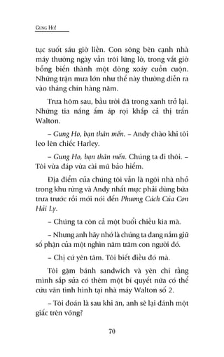 GUNG HO!
70
tuåc suöët saáu giúâ liïìn. Con söng bïn caånh nhaâ
maáy thûúâng ngaây vêîn tröi lûäng lúâ, trong vùæt giúâ
böîng biïën thaânh möåt doâng xoaáy cuöìn cuöån.
Nhûäng trêån mûa lúán nhû thïë naây thûúâng diïîn ra
vaâo thaáng chñn haâng nùm.
Trûa höm sau, bêìu trúâi àaä trong xanh trúã laåi.
Nhûäng tia nùæng êëm aáp roåi khùæp caã thõ trêën
Walton.
– Gung Ho, baån thên mïën. – Andy chaâo khi töi
leo lïn chiïëc Harley.
– Gung Ho, baån thên mïën. Chuáng ta ài thöi. –
Töi vûâa àaáp vûâa caâi muä baão hiïím.
Àõa àiïím cuãa chuáng töi vêîn laâ ngöi nhaâ nhoã
trong khu rûâng vaâ Andy nhêët mûåc phaãi duâng bûäa
trûa trûúác röìi múái noái àïën Phûúng Caách Cuãa Con
Haãi Ly.
– Chuáng ta coân caã möåt buöíi chiïìu kia maâ.
– Nhûng anh haäy nhúá laâ chuáng ta àang nùæm giûä
söë phêån cuãa möåt nghòn nùm trùm con ngûúâi àoá.
– Chõ cûá yïn têm. Töi biïët àiïìu àoá maâ.
Töi gùåm baánh sandwich vaâ yïn chñ rùçng
mònh sùæp sûãa coá thïm möåt bñ quyïët nûäa coá thïí
cûáu vaän tònh hònh taåi nhaâ maáy Walton söë 2.
– Töi àoaán laâ sau khi ùn, anh seä laåi àaánh möåt
giêëc trïn voäng?
 