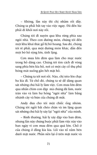 71
BÑ QUYÏËT PHAÁT HUY NHIÏÅT HUYÏËT NHÊN VIÏN
– Khöng, lêìn naây thò chõ nhêìm röìi àêëy.
Chuáng ta phaãi bùæt tay vaâo viïåc ngay. Àaä àïën luác
phaãi ài khoãi núi naây röìi.
Chuáng töi ài xuyïn qua khu rûâng phña sau
ngöi nhaâ. Theo con àûúâng moân, chuáng töi àïën
möåt khu khai thaác göî bõ boã hoang. Sau àoá, chuáng
töi reä phaãi, qua möåt àûúâng moân khaác, dêîn àïën
möåt búâ höì röång lúán, tônh lùång.
Cún mûa lúán àïm qua laâm cho mûåc nûúác
trong höì dêng cao. Chuáng töi tòm caách ài voâng
sang phña bïn kia höì, núi coá möåt cêy cöí thuå phuã
boáng maát xuöëng gêìn hïët mùåt höì.
– Chuáng ta túái núi röìi. Naâo, chõ treâo lïn chaåc
ba kia ài. Tûâ chöî àoá, chuáng ta seä dïî daâng quan
saát nhûäng chuá haãi ly laâm viïåc. Cún mûa lúán àïm
qua nhêën chòm con àêåp maâ chuáng àaä laâm, nûúác
traân vaâo vaâ laâm hû hoãng “ngöi nhaâ” laâm bùçng
nhaánh cêy vaâ buân cuãa chuáng ài mêët.
Andy àûa cho töi möåt chiïëc öëng nhoâm.
Chuáng töi ngöìi bùæt cheáo chên vaâ im lùång quan
saát nhûäng chuá haãi ly xêy laåi “ngöi nhaâ” cuãa mònh.
– Bònh thûúâng, haãi ly xêy àêåp vaâo ban àïm,
nhûng lêìn naây chuáng buöåc phaãi laâm viïåc naây vaâo
ban ngaây vò cún mûa àïm qua quaá lúán. Chöî úã
cuãa chuáng úã àùçng kia kòa. Löëi vaâo töí nùçm bïn
dûúái mùåt nûúác. Phêìn nïìn laåi úã trïn mùåt nûúác vaâ
 