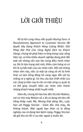 LÚÂI GIÚÁI THIÏåU
Kïí tûâ khi cuâng nhau viïët quyïín Raving Fans: A
Revolutionary Approach to Customer Service (Bñ
Quyïët Xêy Dûång Khaách Haâng Cuöìng Nhiïåt: Giaãi
Phaáp Àöåt Phaá Cho Cöng Nghïå Dõch Vuå Khaách
Haâng), chuáng töi phaát hiïån ra rùçng trong cuöåc söëng
hiïån taåi, coá khaá nhiïìu doanh nghiïåp àang phaãi àöëi
mùåt vúái nhûäng vêën naån lúán trong àiïìu haânh nhên
sûå. Àoá laâ têm traång mïåt moãi, thiïëu caãm hûáng vaâ coá
khi laâ sûå bêët maän cuãa caác nhên viïn. Àöëi vúái nhûäng
nhên viïn naây, viïåc coá mùåt taåi cöng súã chó laâ hònh
thûác vaâ taám tiïëng àöìng höì vaâng ngoåc àöëi vúái hoå
chùèng coá yá nghôa gò. Vaâ nhu cêìu bûác thiïët nhêët cuãa
caác cöng ty hiïån nay laâ cêìn coá möåt cöng cuå quaãn lyá
coá thïí giuáp chuyïín biïën caác nhên viïn thaânh
nhûäng khaách haâng nhiïåt huyïët nhêët.
Höm àoá, chuáng töi haáo hûác àïën thõ trêën Walton,
núi coá nhaâ maáy Walton söë 2 àaä vaâ àang trúã nïn nöíi
tiïëng khùæp nûúác Myä. Nhûng thêåt àaáng tiïëc, cuöåc
heån vúái Peggy Sinclair - Giaám àöëc nhaâ maáy, àaä
khöng thaânh. Möåt ngûúâi baån thên vaâ laâ àöìng
nghiïåp cuãa cö àang lêm bïånh nùång. Peggy Sinclair
àaä gûãi thû xin löîi vò sûå viïåc ngoaâi yá muöën àoá.
9
 