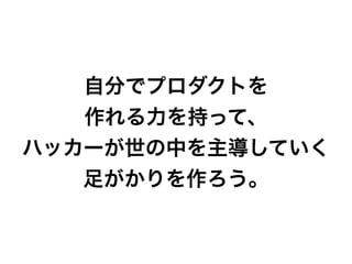 自分でプロダクトを
作れる力を持って、
ハッカーが世の中を主導していく
足がかりを作ろう。
 