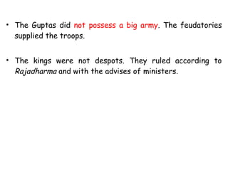 • The Guptas did not possess a big army. The feudatories
supplied the troops.
• The kings were not despots. They ruled according to
Rajadharma and with the advises of ministers.
 