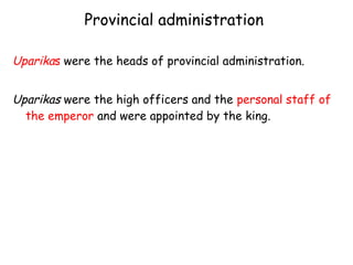 Provincial administration
Uparikas were the heads of provincial administration.
Uparikas were the high officers and the personal staff of
the emperor and were appointed by the king.
 