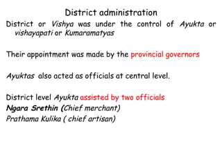 District administration
District or Vishya was under the control of Ayukta or
vishayapati or Kumaramatyas
Their appointment was made by the provincial governors
Ayuktas also acted as officials at central level.
District level Ayukta assisted by two officials
Ngara Srethin (Chief merchant)
Prathama Kulika ( chief artisan)
 