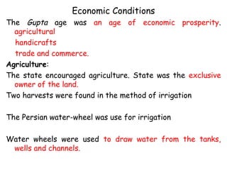 Economic Conditions
The Gupta age was an age of economic prosperity.
agricultural
handicrafts
trade and commerce.
Agriculture:
The state encouraged agriculture. State was the exclusive
owner of the land.
Two harvests were found in the method of irrigation
The Persian water-wheel was use for irrigation
Water wheels were used to draw water from the tanks,
wells and channels.
 