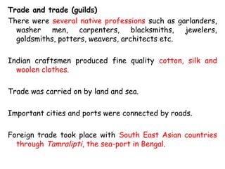 Trade and trade (guilds)
There were several native professions such as garlanders,
washer men, carpenters, blacksmiths, jewelers,
goldsmiths, potters, weavers, architects etc.
Indian craftsmen produced fine quality cotton, silk and
woolen clothes.
Trade was carried on by land and sea.
Important cities and ports were connected by roads.
Foreign trade took place with South East Asian countries
through Tamralipti, the sea-port in Bengal.
 