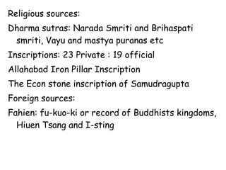 Religious sources:
Dharma sutras: Narada Smriti and Brihaspati
smriti, Vayu and mastya puranas etc
Inscriptions: 23 Private : 19 official
Allahabad Iron Pillar Inscription
The Econ stone inscription of Samudragupta
Foreign sources:
Fahien: fu-kuo-ki or record of Buddhists kingdoms,
Hiuen Tsang and I-sting
 