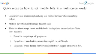 ○ Based on cross-device conversions uplift in AdWords
○ Based on cross-device conversions uplift for logged-inusers in UA
● Consumers are increasinglyrelying on mobile deviceswhen searching
online
● Mobile advertising influences desktop sales
● Thereare three ways to set mobile bids takingthese cross-deviceeffects
into account:
○ Based on target top of page rate
Quick recap on how to set mobile bids in a multiscreen world
 