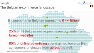 The Belgian e-commerce landscape
E-commerce in Belgium represents € 4+ Billion
25% of all Belgian online purchases originate from
foreign websites.
60% of online advertising spend aimed towards BE
consumers originates from abroad as well.
Source: BCG-study (update March 2013): Interneteconomy at the crossroads
 