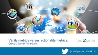 Vanity metrics versus actionable metrics.
Cross-Channel Attribution.
@blue2purple	
   #WNB2P	
  
 