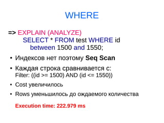 WHERE
=> EXPLAIN (ANALYZE)
SELECT * FROM test WHERE id
between 1500 and 1550;
● Индексов нет поэтому Seq Scan
● Каждая строка сравнивается с:
Filter: ((id >= 1500) AND (id <= 1550))
● Cost увеличилось
● Rows уменьшилось до ождаемого количества
Execution time: 222.979 ms
 