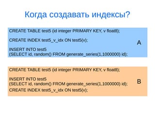 Когда создавать индексы?
CREATE TABLE test5 (id integer PRIMARY KEY, v float8);
ACREATE INDEX test5_v_idx ON test5(v);
INSERT INTO test5
(SELECT id, random() FROM generate_series(1,1000000) id);
CREATE TABLE test5 (id integer PRIMARY KEY, v float8);
BINSERT INTO test5
(SELECT id, random() FROM generate_series(1,1000000) id);
CREATE INDEX test5_v_idx ON test5(v);
 