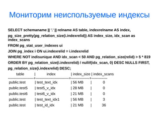 Мониторим неиспользуемые индексы
SELECT schemaname || '.' || relname AS table, indexrelname AS index,
pg_size_pretty(pg_relation_size(i.indexrelid)) AS index_size, idx_scan as
index_scans
FROM pg_stat_user_indexes ui
JOIN pg_index i ON ui.indexrelid = i.indexrelid
WHERE NOT indisunique AND idx_scan < 50 AND pg_relation_size(relid) > 5 * 819
ORDER BY pg_relation_size(i.indexrelid) / nullif(idx_scan, 0) DESC NULLS FIRST,
pg_relation_size(i.indexrelid) DESC;
table | index | index_size | index_scans
---------------------+---------------------------+---------------+-------------
public.test | test_text_idx | 56 MB | 0
public.test5 | test5_v_idx | 28 MB | 0
public.test6 | test6_v_idx | 21 MB | 0
public.test | test_text_idx1 | 56 MB | 3
public.test | test_id_idx | 21 MB | 36
 