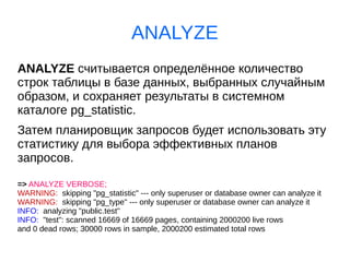 ANALYZE
ANALYZE считывается определённое количество
строк таблицы в базе данных, выбранных случайным
образом, и сохраняет результаты в системном
каталоге pg_statistic.
Затем планировщик запросов будет использовать эту
статистику для выбора эффективных планов
запросов.
=> ANALYZE VERBOSE;
WARNING: skipping "pg_statistic" --- only superuser or database owner can analyze it
WARNING: skipping "pg_type" --- only superuser or database owner can analyze it
INFO: analyzing "public.test"
INFO: "test": scanned 16669 of 16669 pages, containing 2000200 live rows
and 0 dead rows; 30000 rows in sample, 2000200 estimated total rows
 