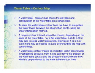 Water Table – Contour Map


   A water table - contour map shows the elevation and
   configuration of the water table on a certain date.
   To draw the water table-contour lines, we have to interpolate
   the water levels between the observation points, using the
   linear interpolation method.
   A proper contour interval should be chosen, depending on the
   slope of the water table. For a flat water table, 0.25 to 0.50 m
   may suit; in steep water table areas, intervals of 1 to 5 m or
   even more may be needed to avoid overcrowding the map with
   contour lines.
   A water table-contour map is an important tool in groundwater
   investigations because, from it, one can derive the gradient of
   the water table (dh/dx) and the direction of groundwater flow,
   which is perpendicular to the water table-contour lines.
 