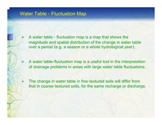 Water Table - Fluctuation Map



   A water table - fluctuation map is a map that shows the
   magnitude and spatial distribution of the change in water table
   over a period (e.g. a season or a whole hydrological year).


   A water table-fluctuation map is a useful tool in the interpretation
   of drainage problems in areas with large water table fluctuations.


   The change in water table in fine-textured soils will differ from
   that in coarse-textured soils, for the same recharge or discharge.
 