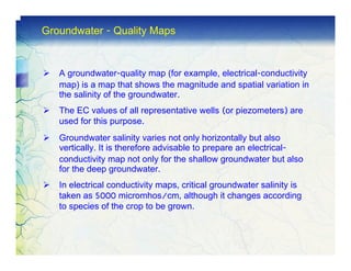 Groundwater - Quality Maps


   A groundwater-quality map (for example, electrical-conductivity
   map) is a map that shows the magnitude and spatial variation in
   the salinity of the groundwater.
   The EC values of all representative wells (or piezometers) are
   used for this purpose.
   Groundwater salinity varies not only horizontally but also
   vertically. It is therefore advisable to prepare an electrical-
   conductivity map not only for the shallow groundwater but also
   for the deep groundwater.
   In electrical conductivity maps, critical groundwater salinity is
   taken as 5000 micromhos/cm, although it changes according
   to species of the crop to be grown.
 