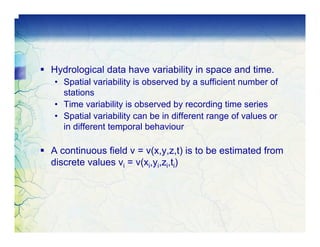 Hydrological data have variability in space and time.
• Spatial variability is observed by a sufficient number of
  stations
• Time variability is observed by recording time series
• Spatial variability can be in different range of values or
  in different temporal behaviour

A continuous field v = v(x,y,z,t) is to be estimated from
discrete values vi = v(xi,yi,zi,ti)
 