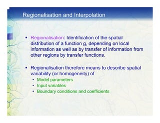 Regionalisation and Interpolation


   Regionalisation: Identification of the spatial
   distribution of a function g, depending on local
   information as well as by transfer of information from
   other regions by transfer functions.

   Regionalisation therefore means to describe spatial
   variability (or homogeneity) of
   • Model parameters
   • Input variables
   • Boundary conditions and coefficients
 