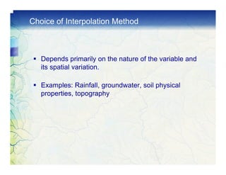 Choice of Interpolation Method



   Depends primarily on the nature of the variable and
   its spatial variation.

   Examples: Rainfall, groundwater, soil physical
   properties, topography
 