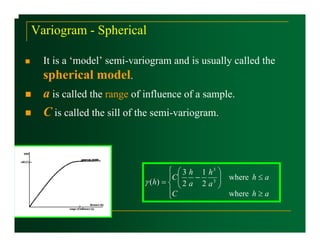 Variogram - Spherical

  It is a ‘model’ semi-variogram and is usually called the
  spherical model.
  a is called the range of influence of a sample.
  C is called the sill of the semi-variogram.



                                   ⎧ ⎛ 3 h 1 h3 ⎞
                                   ⎪C ⎜   −      ⎟ where h ≤ a
                          γ ( h) = ⎨ ⎜ 2 a 2 a 3 ⎟
                                      ⎝          ⎠
                                   ⎪C              where h ≥ a
                                   ⎩
 