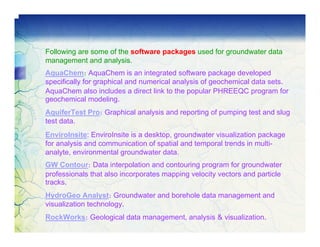 Following are some of the software packages used for groundwater data
management and analysis.
AquaChem: AquaChem is an integrated software package developed
specifically for graphical and numerical analysis of geochemical data sets.
AquaChem also includes a direct link to the popular PHREEQC program for
geochemical modeling.
AquiferTest Pro: Graphical analysis and reporting of pumping test and slug
test data.
EnviroInsite: EnviroInsite is a desktop, groundwater visualization package
for analysis and communication of spatial and temporal trends in multi-
analyte, environmental groundwater data.
GW Contour: Data interpolation and contouring program for groundwater
professionals that also incorporates mapping velocity vectors and particle
tracks.
HydroGeo Analyst: Groundwater and borehole data management and
visualization technology.
RockWorks: Geological data management, analysis & visualization.
 