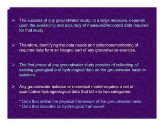 The success of any groundwater study, to a large measure, depends
upon the availability and accuracy of measured/recorded data required
for that study.


Therefore, identifying the data needs and collection/monitoring of
required data form an integral part of any groundwater exercise.


The first phase of any groundwater study consists of collecting all
existing geological and hydrological data on the groundwater basin in
question.

Any groundwater balance or numerical model requires a set of
quantitative hydrogeological data that fall into two categories:

* Data that define the physical framework of the groundwater basin
* Data that describe its hydrological framework
 