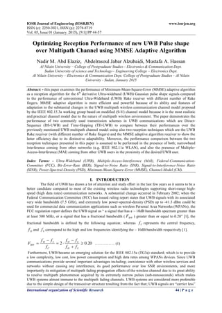 IOSR Journal of Engineering (IOSRJEN) www.iosrjen.org
ISSN (e): 2250-3021, ISSN (p): 2278-8719
Vol. 05, Issue 01 (January. 2015), ||V1|| PP 44-57
International organization of Scientific Research 44 | P a g e
Optimizing Reception Performance of new UWB Pulse shape
over Multipath Channel using MMSE Adaptive Algorithm
Nadir M. Abd Elaziz, Abdelrasoul Jabar Alzubaidi, Mustafa A. Hassan
Al Nilain University – College of Postgraduate Studies - Electronics & Communication Dept.
Sudan University of science and Technology-- Engineering College – Electronics Dept.
Al Nilain University – Electronics & Communication Dept. College of Postgraduate Studies - Al Nilain
University - Sudan, January 2015
Abstract: - this paper examines the performance of Minimum-Mean-Square-Error (MMSE) adaptive algorithm
as a reception algorithm for the 6th
derivative Ultra-wideband (UWB) Gaussian pulse shape signals compared
to the performance of conventional Ultra-Wideband (UWB) Rake receiver with different number of Rake
fingers. MMSE adaptive algorithm is more efficient and powerful because of its ability and features of
adaptation to the substantial changes in the UWB multipath wireless communication channel model proposed
by the IEEE 802.15.3a working group based on modified (S-V) channel model because it is the most realistic
and practical channel model due to the nature of multipath wireless environment. The paper demonstrates the
performance of two commonly used transmission schemes in UWB communications which are Direct-
Sequence (DS-UWB) and Time-Hopping (TH-UWB) to compare between their performances over the
previously mentioned UWB multipath channel model using also two reception techniques which are the UWB
Rake receiver (with different number of Rake fingers) and the MMSE adaptive algorithm receiver to show the
latter efficiency due to its distinctive adaptability. Moreover, the performance comparison between the two
reception techniques presented in this paper is assumed to be performed in the presence of both; narrowband
interference coming from other networks (e.g. IEEE 802.11a WLAN), and also the presence of Multiple-
Access-Interference (MAI) coming from other UWB users in the proximity of the desired UWB user.
Index Terms: - Ultra-Wideband (UWB), Multiple-Access-Interference (MAI), Federal-Communication-
Committee (FCC), Bit-Error-Rate (BER), Signal-to-Noise Ratio (SNR), Signal-to-Interference-Noise Ratio
(SINR), Power-Spectral-Density (PSD), Minimum-Mean-Square-Error (MMSE), Channel-Model (CM).
I. INTRODUCTION
The field of UWB has drawn a lot of attention and study effort in the last few years as it seems to be a
better candidate compared to most of the existing wireless radio technologies supporting short-range high-
speed (high data rates) communication networks. A substantial change occurred in February 2002; when the
Federal Communication Committee (FCC) has issued ruling report states that UWB signals with its associated
very wide bandwidth (7.5 GHz), and extremely low power-spectral-density (PSD) up to -41.3 dBm could be
used for commercial data communication applications such as wireless Personal Area Networks (WPANs), the
FCC regulation report defines the UWB signal as “ a signal that has a – 10dB bandwidth spectrum greater than
at least 500 MHz, or a signal that has a fractional bandwidth ( BWF ) greater than or equal to 0.20” [1], the
fractional bandwidth is defined by the following equation; whereas Cf represents the central frequency,
Hf and Lf correspond to the high and low frequencies identifying the – 10dB bandwidth respectively [1].
20.02 





LH
LH
C
LH
BW
ff
ff
f
ff
F ……………. (1)
Furthermore, UWB became an emerging solution for the IEEE 802.15a (TG3a) standard; which is to provide
a low complexity, low cost, low power consumption and high data rates among WPANs devices. Since UWB
communications provide several important advantages including; coexistence with other wireless services and
networks without causing any interference, its good performance over low SNR environments, and more
importantly its mitigation of multipath fading propagation effects of the wireless channel due to its great ability
to resolve multipath phenomenon acquired by its extremely narrow pulses (sub-nanoseconds) which makes
UWB systems almost immune to the multipath fading channels. UWB systems are considered more preferable
due to the simple design of the transceiver structure resulting from the fact that; UWB signals are “carrier less”
 