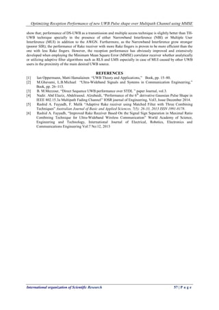 Optimizing Reception Performance of new UWB Pulse shape over Multipath Channel using MMSE
International organization of Scientific Research 57 | P a g e
show that; performance of DS-UWB as a transmission and multiple access technique is slightly better than TH-
UWB technique specially in the presence of either Narrowband Interference (NBI) or Multiple User
Interference (MUI) in addition to the AWGN. Furthermore, as the Narrowband Interference grow stronger
(poorer SIR); the performance of Rake receiver with more Rake fingers is proven to be more efficient than the
one with less Rake fingers. However, the reception performance has obviously improved and extensively
developed when employing the Minimum Mean Square Error (MMSE) correlator receiver whether analytically
or utilizing adaptive filter algorithms such as RLS and LMS especially in case of MUI caused by other UWB
users in the proximity of the main desired UWB source.
REFERENCES
[1] Ian Oppermann, Matti Hamalainen “UWB Theory and Applications,” Book, pp. 15–80.
[2] M.Ghavami, L.B.Michael “Ultra-Wideband Signals and Systems in Communication Engineering,”
Book, pp. 26–113.
[3] B. M.Mezzour, “Direct Sequence UWB performance over STDL ” paper Journal, vol.3.
[4] Nadir. Abd Elaziz, Abdelrasoul. Alzubaidi, “Performance of the 6th
derivative Gaussian Pulse Shape in
IEEE 802.15.3a Multipath Fading Channel” IOSR journal of Engineering, Vol3, Issue December 2014.
[5] Rashid A. Fayyadh, F. Malik “Adaptive Rake receiver using Matched Filter with Three Combining
Techniques” Australian Journal of Basic and Applied Sciences, 7(5): 26-33, 2013 ISSN 1991-8178.
[6] Rashid A. Fayyadh, “Improved Rake Receiver Based On the Signal Sign Separation in Maximal Ratio
Combining Technique for Ultra-Wideband Wireless Communication” World Academy of Science,
Engineering and Technology, International Journal of Electrical, Robotics, Electronics and
Communications Engineering Vol:7 No:12, 2013
 