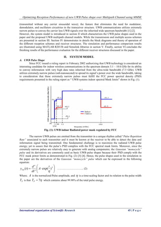 Optimizing Reception Performance of new UWB Pulse shape over Multipath Channel using MMSE
International organization of Scientific Research 45 | P a g e
(transmitted without any carrier sinusoidal wave); the feature that eliminates the need for modulator,
demodulator, and oscillators circuitries in the transceiver structure. UWB communications utilizes extremely
narrow pulses to convey the carrier less UWB signals over the inherited wide spectrum bandwidth [1] [2].
However, the system model is introduced in section II which characterizes the UWB pulse shapes used in the
paper and the proposed UWB multipath channel models. While the transmission and multiple access schemes
are presented in section III. Section IV demonstrates in details the block diagrams and theory of operation of
the different reception schemes and receiver structures. The simulation and performance comparison results
are illustrated using MATLAB R2013b and Simulink libraries in section V. Finally, section VI concludes the
finishing results of the performance evaluation for the different receiver structures discussed in the paper.
II. SYSTEM MODEL
A. UWB Pulse Shape
Since FCC issued a ruling report in February 2002 authorizing that UWB technology is considered an
interesting candidate for indoor wireless communications in the spectrum domain 3.1 – 10.6 GHz for its ability
to convey information with very high data rates inherited from the ultra-wide bandwidth (7.5 GHz). UWB
utilizes extremely narrow pulses (sub-nanosecond) to spread its signal’s power over the wide bandwidth, taking
to consideration that these extremely narrow pulses must fulfill the FCC power spectral density (PSD)
requirements presented in the ruling report as “ UWB systems indoor spectral Mask limits” shown in Fig. (1).
Fig. (1): UWB indoor Radiated power mask regulated by FCC
The narrow UWB pulses are emitted from the transmitter in a unique rhythm called “Pulse Repetition
Rate” associated to each transmitter and it must be known at the receiver to be able to detect the data and
information signal being transmitted. One fundamental challenge is to maximize the radiated UWB pulse
energy; yet to assure that the pulse’s PSD complies with the FCC spectral mask limits. Moreover, since the
extremely narrow pulses are relatively easy to generate with analog components; the Gaussian “monocycle”
pulse and its derivatives are commonly used as basic UWB pulse shapes because their PSD comply with the
FCC mask power limits as demonstrated in Fig. (2) [3] [4]. Hence, the pulse shapes used in the simulation in
the paper are the derivatives of the Gaussian “monocycle” pulse which can be expressed in the following
equation:






 2
)exp()(

t
A
dt
d
ty n
n
Gn ……………………….. (2)
Where; A is the normalized Pulse amplitude, and  is a time-scaling factor and its relation to the pulse width
PT is that 7PT which contains about 99.98% of the total pulse energy.
 