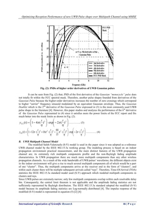 Optimizing Reception Performance of new UWB Pulse shape over Multipath Channel using MMSE
International organization of Scientific Research 46 | P a g e
Fig. (2): PSDs of higher order derivatives of UWB Gaussian pulses
It can be seen from Fig. (2) that; PSD of the first derivative of the Gaussian “monocycle” pulse does
not totally fit within the FCC spectral mask. Therefore, another pulse shapes founded from derivatives of the
Gaussian Pulse because the higher-order derivatives increases the number of zero crossings which correspond
to higher “carrier” frequency sinusoid modulated by an equivalent Gaussian envelope. Thus, the Gaussian
Doublet which is the 2nd
derivative of the Gaussian Pulse expressed in (3) is the most commonly used UWB
pulse shape in the literature [4]. However, this paper studies and analyzes the performance of the 6th
derivative
of the Gaussian Pulse represented in (4) since it satisfies more the power limits of the FCC report and fits
much better into the mask limits as shown in Fig. (2).












 22
2 )(2exp)(41)(




tt
tyG ………….. (3)












 263422
6 )(2exp)(
15
64
)(16)(121)(








tttt
tyG ………… (4)
B. UWB Multipath Channel Model
The modified Saleh-Valenzuela (S-V) model is used in the paper since it was adopted as a reference
UWB channel model by the IEEE 802.15.3a working group. The modeling process is based on an indoor
propagation environment practical measurement, and the main distinct features of the UWB propagation
channel are; its extremely rich multipath components profile and the non-Rayleigh fading amplitude
characteristics. In UWB propagation there are much more multipath components than any other wireless
propagation channels. As a result of the wide bandwidth of UWB pulses’ waveforms; the different objects exist
in the indoor environment will give a rise to much several multipath components all of which would be a part
of one “cluster”. Thus, the multipath components arrive at the receiver end in the form of “clusters”, and
within each cluster there will be multiple subsequent arrivals called “rays”. Therefore, Time-Of-Arrival (TOA)
statistics the IEEE 802.15.3a standard model used (S-V) approach which modeled multipath components in
clusters and rays.
Since UWB pulses are extremely narrow; only few multipath components overlap within each resolvable delay
bin. Consequently; the central limit theorem is not applicable and the amplitude fading statistics are not
sufficiently represented by Rayleigh distribution. The IEEE 802.15.3a standard adopted the modified (S-V)
model because its amplitude fading statistics are Log-normally distributed [4]. The impulse response of the
modified (S-V) model is represented in equation (5) [2] [4]:
 