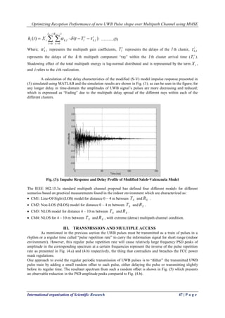 Optimizing Reception Performance of new UWB Pulse shape over Multipath Channel using MMSE
International organization of Scientific Research 47 | P a g e
 





1
0
1
0
,, )()(
C LCL
l
K
k
i
lk
i
llkii TtXth  ……….(5)
Where;
i
lk. represents the multipath gain coefficients,
i
lT represents the delays of the l th cluster,
i
lk,
represents the delays of the k th multipath component “ray” within the l th cluster arrival time (
i
lT ).
Shadowing effect of the total multipath energy is log-normal distributed and is represented by the term iX ,
and i refers to the i th realization.
A calculation of the delay characteristics of the modified (S-V) model impulse response presented in
(5) simulated using MATLAB and the simulation results are shown in Fig. (3). as can be seen in the figure; for
any longer delay in time-domain the amplitudes of UWB signal’s pulses are more decreasing and reduced;
which is expressed as “Fading” due to the multipath delay spread of the different rays within each of the
different clusters.
Fig. (3): Impulse Response and Delay Profile of Modified Saleh-Valenzuela Model
The IEEE 802.15.3a standard multipath channel proposal has defined four different models for different
scenarios based on practical measurements found in the indoor environment which are characterized as:
 CM1: Line-Of-Sight (LOS) model for distance 0 – 4 m between XT and XR .
 CM2: Non-LOS (NLOS) model for distance 0 – 4 m between XT and XR .
 CM3: NLOS model for distance 4 – 10 m between XT and XR .
 CM4: NLOS for 4 – 10 m between XT and XR , with extreme (dense) multipath channel condition.
III. TRANSMISSION AND MULTIPLE ACCESS
As mentioned in the previous section the UWB pulses must be transmitted as a train of pulses in a
rhythm or a regular time called “pulse repetition rate” to carry the information signal for short range (indoor
environment). However, this regular pulse repetition rate will cause relatively large frequency PSD peaks of
amplitude in the corresponding spectrum at a certain frequencies represent the inverse of the pulse repetition
rate as presented in Fig. (4.a) and (4.b) respectively, the thing that contradicts and breaches the FCC power
mask regulations.
One approach to avoid the regular periodic transmission of UWB pulses is to “dither” the transmitted UWB
pulse train by adding a small random offset to each pulse, either delaying the pulse or transmitting slightly
before its regular time. The resultant spectrum from such a random offset is shown in Fig. (5) which presents
an observable reduction in the PSD amplitude peaks compared to Fig. (4.b).
 