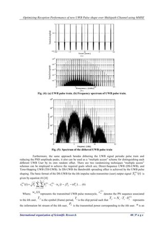 Optimizing Reception Performance of new UWB Pulse shape over Multipath Channel using MMSE
International organization of Scientific Research 48 | P a g e
Fig. (4): (a) UWB pulse train. (b) Frequency spectrum of UWB pulse train.
Fig. (5): Spectrum of the dithered UWB pulse train
Furthermore, the same approach besides dithering the UWB signal periodic pulse train and
reducing the PSD amplitude peaks, it also can be used as a “multiple access” scheme for distinguishing each
different UWB User by its own random offset. There are two randomizing techniques “multiple access”
schemes can be employed to achieve the required goals which are; Direct-Sequence UWB (DS-UWB), and
Time-Hopping UWB (TH-UWB). In DS-UWB the Bandwidth spreading effect is achieved by the UWB pulse
shaping. The basic format of the DS-UWB for the kth impulse radio transmitter (user) output signal )()(
tS k
tr is
given by equation (6) [4]:
 





j
N
n
cftr
k
n
k
jk
k
tr
C
nTjTtwcbPts
1
0
)()()(
)()( …. (6)
Where;
)(twtr represents the transmitted UWB pulse monocycle,
)(k
nc
denotes the PN sequence associated
to the kth user, fT
is the symbol (frame) period, cT
is the chip period such that
)(k
jccf bTNT 
represents
the information bit stream of the kth user, kP
is the transmitted power corresponding to the kth user. n is an
 