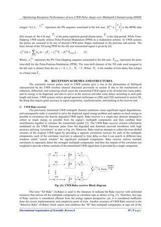 Optimizing Reception Performance of new UWB Pulse shape over Multipath Channel using MMSE
International organization of Scientific Research 49 | P a g e
integer= 0,1,2,.. ,
)(k
nc
represents the PN sequence associated to the kth user,








 1)(k
jb is the BPSK data
(bit) stream of the k th user, fT
is the pulse repetition period (frame time), cT
is the chip period. While Time-
Hopping UWB usually utilizes Pulse-Position-Modulation (PPM) as a modulation scheme. In UWB systems
the pulses are assumed to be one of desired UWB pulse shapes mentioned in the previous sub-section. The
basic format of the TH using PPM for the kth user transmitted signal is given by [4]:




j
PPM
k
jc
k
jftr
k
tr TbTcjTtwts )()( )()()(
…. (7)
Where;
)(k
jc represents the PN Time-Hopping sequence associated to the kth user, PPMT represents the pulse
time-shift for the Pulse-Position-Modulation (PPM). The time-shift element of the TH code word assigned to
the kth user is chosen from the set: j = 0, 1, 2… 1cN ; Where cN is the number of time-delay bins (chips)
in a frame time fT .
IV. RECEPTION SCHEMES AND STRUCTURES
The extremely narrow pulses used in UWB systems give a rise to the phenomena of Multipath
characterized by the UWB wireless channel discussed previously in section II due to the mechanisms of
reflection, diffraction, and scattering which cause the transmitted UWB signal to be; diverted into many paths,
and its energy to be dispersed, and also to arrive at the receiver end after some delays according to each path
length and losses. UWB systems utilize spread spectrum techniques as (DS) and (TH) mentioned in section III;
the thing that require great accuracy in signal acquisition, synchronization, and tracking at the receiver end.
C. UWB Rake receiver
The previously mentioned UWB multipath channel conditions cause significant signal degradations,
and consequently make it essential to solve the dispersed signal energy problem and capture as much energy as
possible to reconstruct the heavily degraded UWB signal. Rake receiver is a single-user detector designed to
collect as much energy as possible from the signal’s multipath components and then combine their
contributions together to estimate the transmitted symbol [3]. The UWB Rake receiver extracts information
modulated on the UWB Gaussian pulse from the degraded and distorted received waveforms with high
accuracy utilizing “correlators” as seen in Fig. (6). Moreover, Rake receiver attempts to collect the time-shifted
versions of the original UWB signal by providing a separate correlation receiver for each of the multipath
components; each of the correlator receivers is adjusted in time delay so that it can search in different time
windows called “search window” for significant multipath components. Rake receiver utilizes multiple
correlators to separately detect the strongest multipath components; and then the outputs of the correlators are
weighted to provide a better estimate of the transmitted UWB signal than is provided by a single component.
Fig. (6): UWB Rake receiver Block diagram
The term “All Rake” (A-Rake) is used in the literature to indicate the Rake receiver with unlimited
resources that utilizes all the multipath components or correlator taps as shown in Fig. (7). Therefore, this type
of Rake receiver is considered efficient from the energy capture perspective; yet, it is considered inefficient
from the circuit implementation and complexity point of view. Another structure of UWB Rake receiver is the
“Selective Rake” (S-Rake) which selects and combines the “M” best multipath components or taps out of the
 