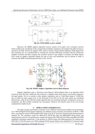 Optimizing Reception Performance of new UWB Pulse shape over Multipath Channel using MMSE
International organization of Scientific Research 51 | P a g e
Fig. (9): UWB MMSE receiver Scheme
Moreover, the MMSE adaptive algorithm receiver consists of two parts; First, correlator receivers
which combines the contribution of the strongest best multipath components and mitigates the effect of noise to
maximize the SNR. Second, the adaptive filter which is mainly a Finite-Impulse-Response (FIR) digital filter
that essentially acts as a matched filter to correlate the received UWB pulse waveform with the well-known
template waveform and then re-adjusts the correlator receiver’s taps weights to minimize the Mean Square
Error using an adaptive algorithm despite the type of noise and interference may be present in order to
maximize the SINR as demonstrated precisely in Fig. (10) [6].
Fig. (10): MMSE Adaptive Algorithm receiver Block diagram
Adaptive algorithms such as “Recursive Least Squares” (RLS) adaptive filter is an algorithm which
recursively finds the filter coefficients that minimize a weighted linear least squares cost function relating to
the input signals. This is in contrast to other adaptive algorithms such as “Least Mean Squares” (LMS) that
aim to reduce the mean square error. In the derivation of the RLS in [5], the input signals are considered
deterministic, while for the LMS and similar algorithm they are considered stochastic. Compared to most of its
competitors, the RLS exhibits extremely fast convergence. However, this benefit comes at the cost of high
computational complexity [5].
V. SIMULATION AND RESULTS
The paper presents performance evaluation of two different transmissions multiple access techniques
over UWB multipath NLOS channel employing two different receiver structures and schemes on BER vs. SNR
basis, assuming the utilized UWB template pulse shape to be the 6th
derivative Gaussian pulse demonstrated in
equation (4). The simulation results are obtained by MATLAB codes and SIMULINK library blocks and
communication tools for; the performance comparison between DS-UWB and TH-UWB using BPM and PPM
modulation techniques respectively, in the presence of AWGN along with NBI presumed to be coming from
IEEE 802.11a WLAN source over UWB multipath NLOS channel based on the modified (S-V) channel model
 