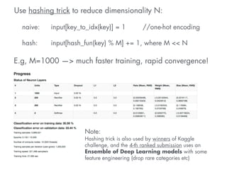 Use hashing trick to reduce dimensionality N: 
! 
naive: input[key_to_idx(key)] = 1 //one-hot encoding 
hash: input[hash_fun(key) % M] += 1, where M << N 
E.g, M=1000 —> much faster training, rapid convergence! 
Note: 
Hashing trick is also used by winners of Kaggle 
challenge, and the 4-th ranked submission uses an 
Ensemble of Deep Learning models with some 
feature engineering (drop rare categories etc) 
 