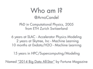 Who am I? 
@ArnoCandel 
PhD in Computational Physics, 2005 
from ETH Zurich Switzerland 
! 
6 years at SLAC - Accelerator Physics Modeling 
2 years at Skytree, Inc - Machine Learning 
10 months at 0xdata/H2O - Machine Learning 
! 
15 years in HPC/Supercomputing/Modeling 
! 
Named “2014 Big Data All-Star” by Fortune Magazine 
 