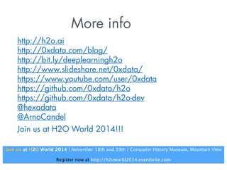 More info 
http://h2o.ai 
http://h2o.ai/blog/ 
http://bit.ly/deeplearningh2o 
http://www.slideshare.net/0xdata/ 
https://www.youtube.com/user/0xdata 
https://github.com/h2oai/h2o 
https://github.com/h2oai/h2o-dev 
@h2oai 
@ArnoCandel 
Join us at H2O World 2014!!! 
Join us at H2O World 2014 | November 18th and 19th | Computer History Museum, Mountain View 
! 
Register now at http://h2oworld2014.eventbrite.com 
