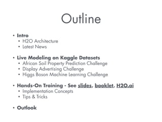 Outline 
• Intro 
• H2O Architecture 
• Latest News 
! 
• Live Modeling on Kaggle Datasets 
• African Soil Property Prediction Challenge 
• Display Advertising Challenge 
• Higgs Boson Machine Learning Challenge 
! 
• Hands-On Training - See slides, booklet, H2O.ai 
• Implementation Concepts 
• Tips & Tricks 
! 
• Outlook 
 